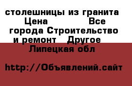 столешницы из гранита › Цена ­ 17 000 - Все города Строительство и ремонт » Другое   . Липецкая обл.